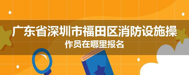 广东省深圳市福田区消防设施操作员在哪里报名
