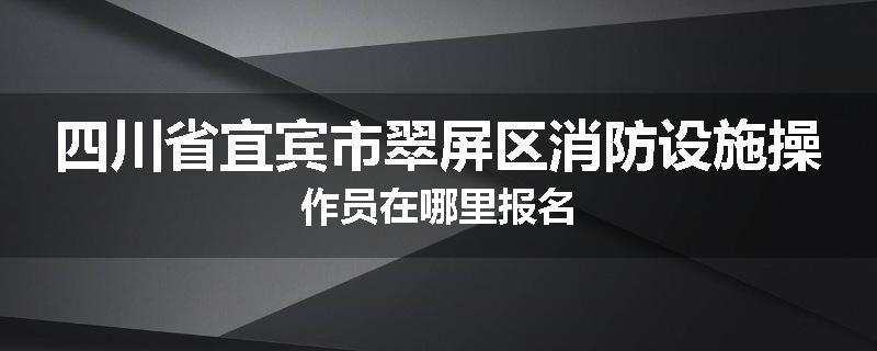 四川省宜宾市翠屏区消防设施操作员在哪里报名