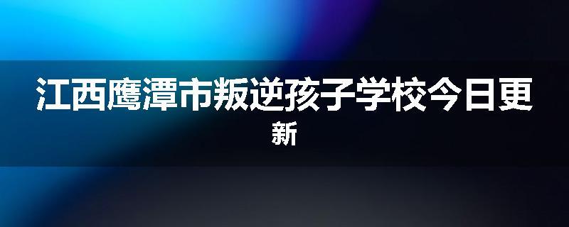 江西鹰潭市叛逆孩子学校今日更新