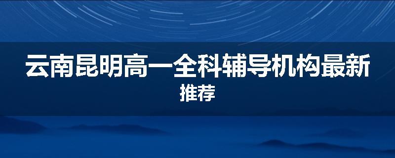 云南昆明高一全科辅导机构最新推荐