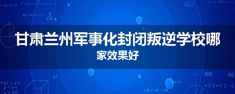 甘肃兰州军事化封闭叛逆学校哪家效果好