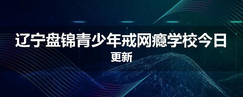 辽宁盘锦青少年戒网瘾学校今日更新