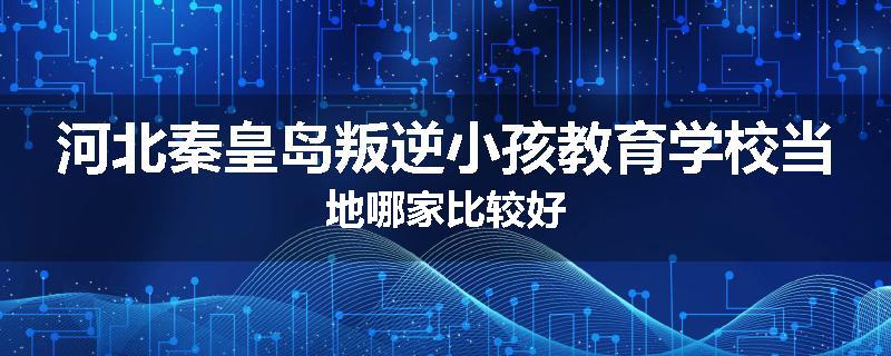 河北秦皇岛叛逆小孩教育学校当地哪家比较好