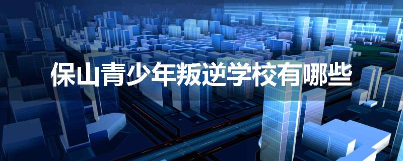 保山青少年叛逆学校有哪些