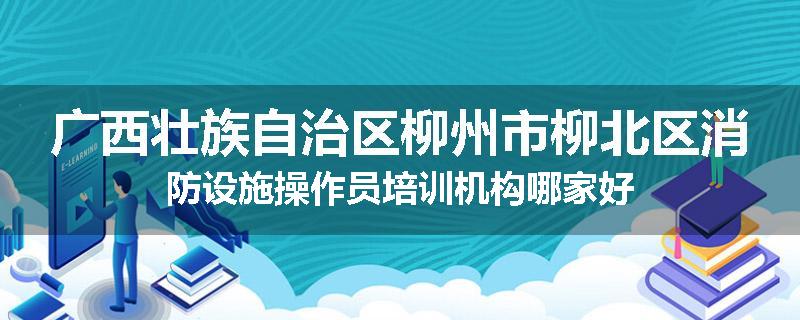 广西壮族自治区柳州市柳北区消防设施操作员培训机构哪家好