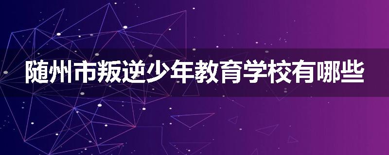 随州市叛逆少年教育学校有哪些
