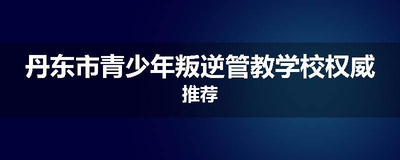 丹东市青少年叛逆管教学校权威推荐