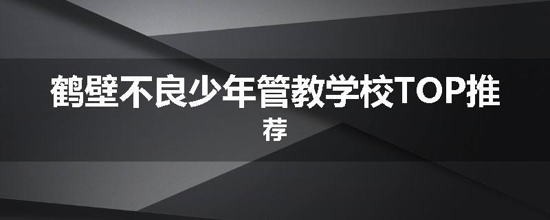 鹤壁不良少年管教学校TOP推荐