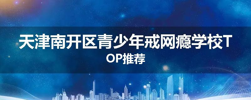 天津南开区青少年戒网瘾学校TOP推荐