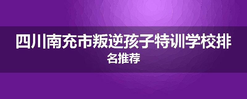 四川南充市叛逆孩子特训学校排名推荐