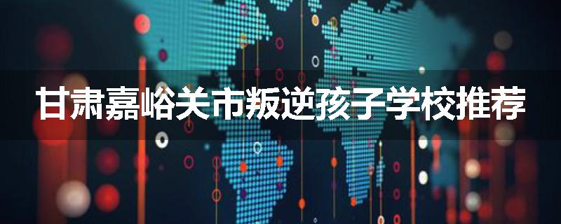 甘肃嘉峪关市叛逆孩子学校推荐