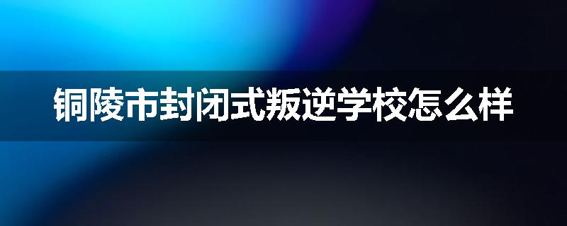 铜陵市封闭式叛逆学校怎么样