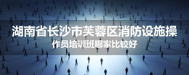 湖南省长沙市芙蓉区消防设施操作员培训班哪家比较好