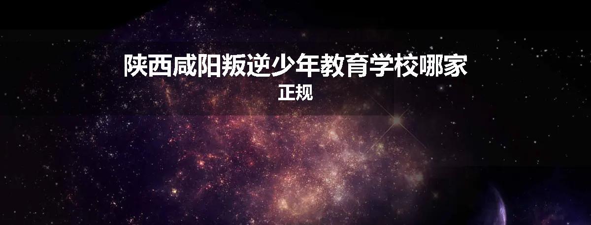 陕西咸阳叛逆少年教育学校哪家正规