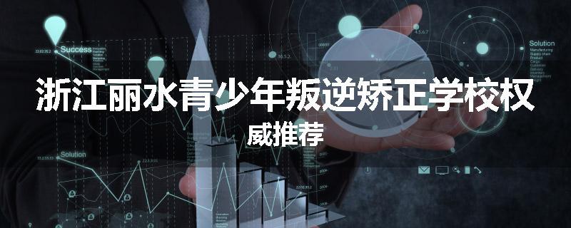 浙江丽水青少年叛逆矫正学校权威推荐