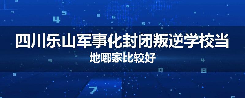 四川乐山军事化封闭叛逆学校当地哪家比较好