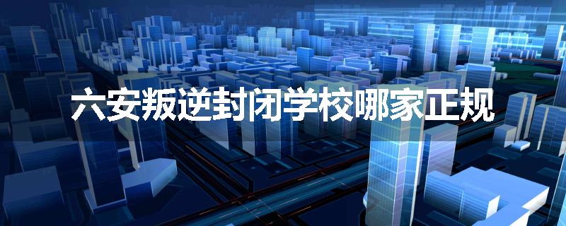 六安叛逆封闭学校哪家正规