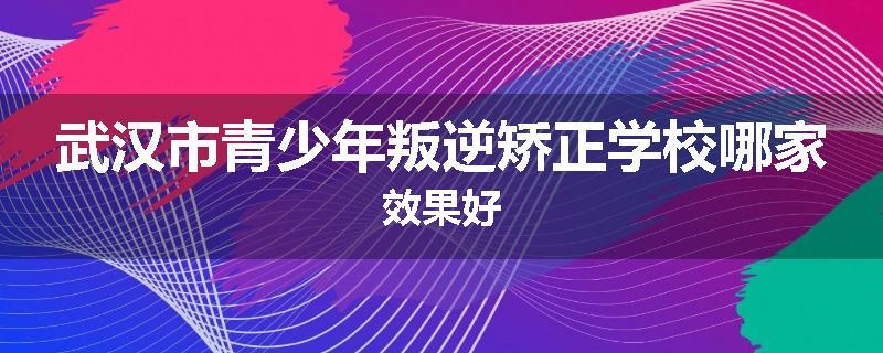 武汉市青少年叛逆矫正学校哪家效果好