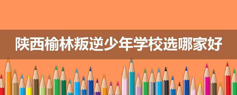 陕西榆林叛逆少年学校选哪家好