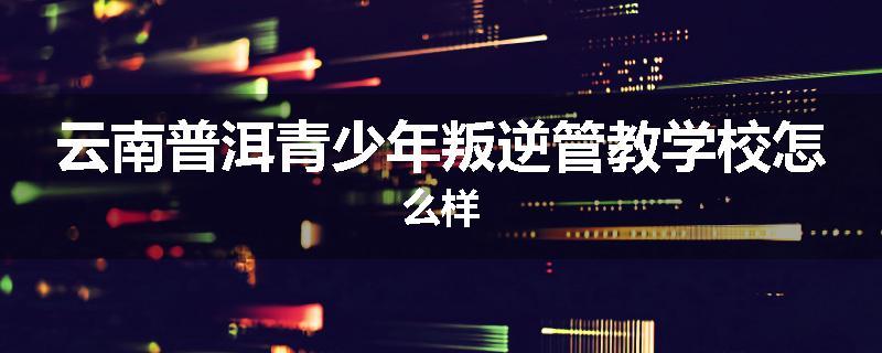 云南普洱青少年叛逆管教学校怎么样
