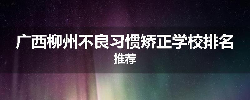 广西柳州不良习惯矫正学校排名推荐