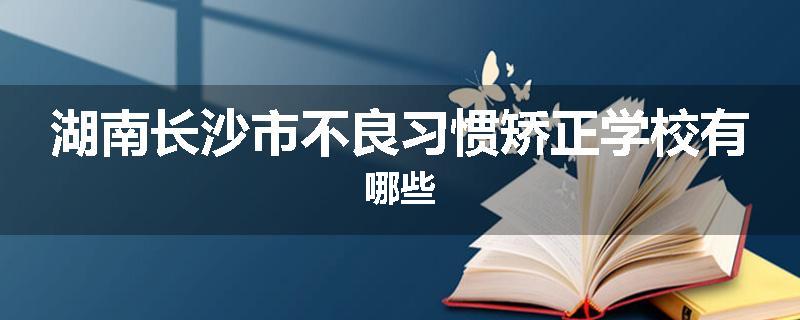 湖南长沙市不良习惯矫正学校有哪些