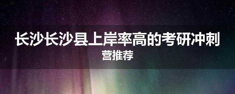 长沙长沙县上岸率高的考研冲刺营推荐