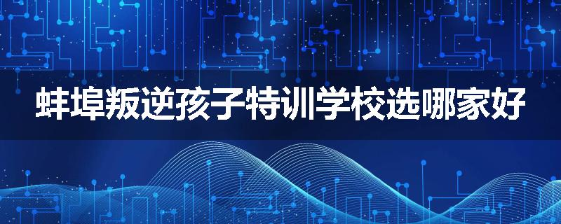 蚌埠叛逆孩子特训学校选哪家好
