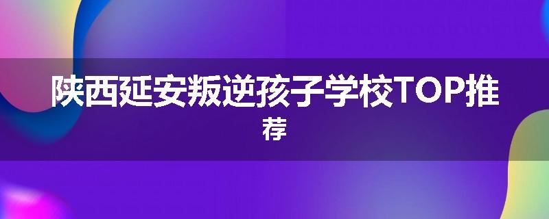 陕西延安叛逆孩子学校TOP推荐