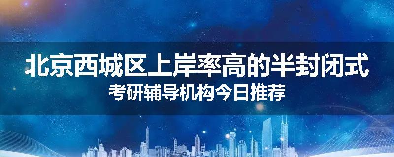 北京西城区上岸率高的半封闭式考研辅导机构今日推荐