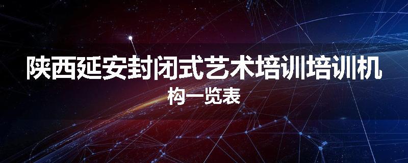 陕西延安封闭式艺术培训培训机构一览表
