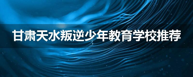 甘肃天水叛逆少年教育学校推荐