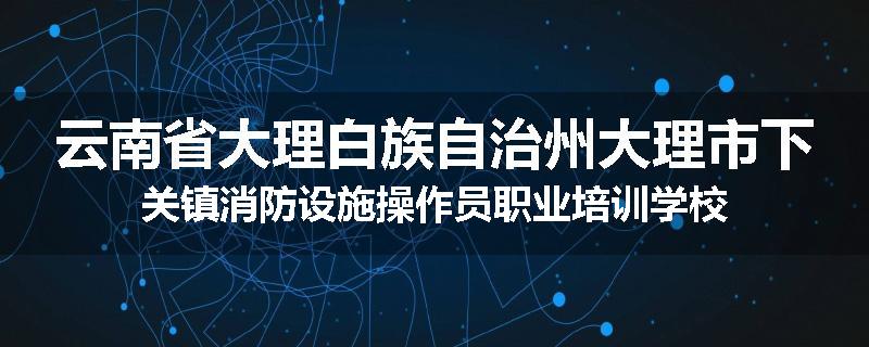 云南省大理白族自治州大理市下关镇消防设施操作员职业培训学校