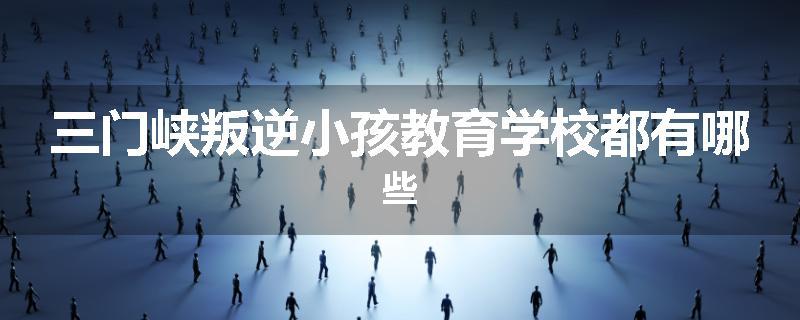 三门峡叛逆小孩教育学校都有哪些