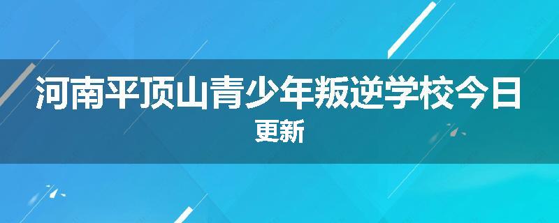 河南平顶山青少年叛逆学校今日更新