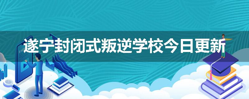 遂宁封闭式叛逆学校今日更新