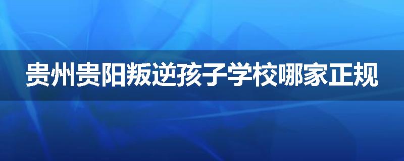 贵州贵阳叛逆孩子学校哪家正规