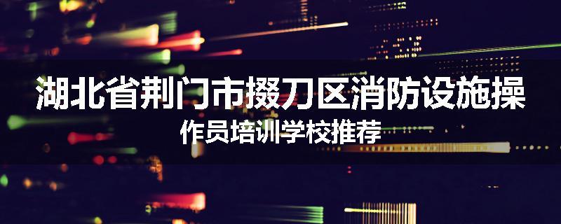湖北省荆门市掇刀区消防设施操作员培训学校推荐
