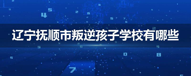 辽宁抚顺市叛逆孩子学校有哪些