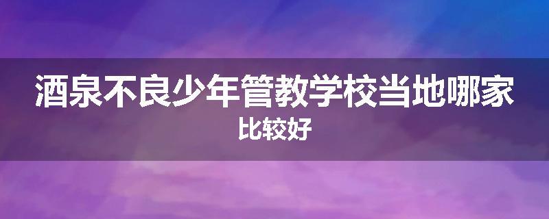酒泉不良少年管教学校当地哪家比较好
