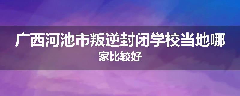 广西河池市叛逆封闭学校当地哪家比较好