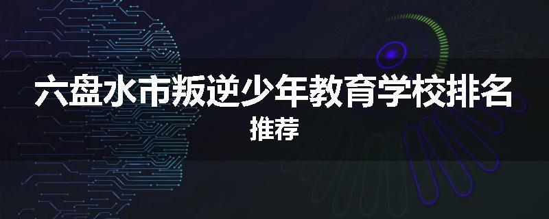 六盘水市叛逆少年教育学校排名推荐
