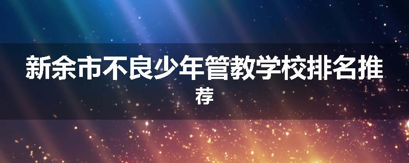 新余市不良少年管教学校排名推荐
