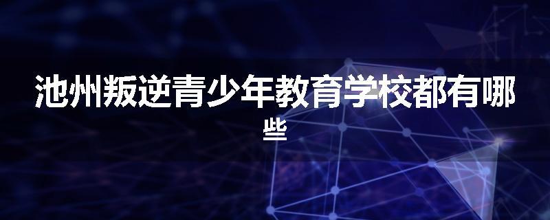 池州叛逆青少年教育学校都有哪些