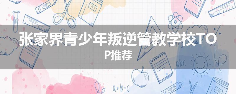 张家界青少年叛逆管教学校TOP推荐