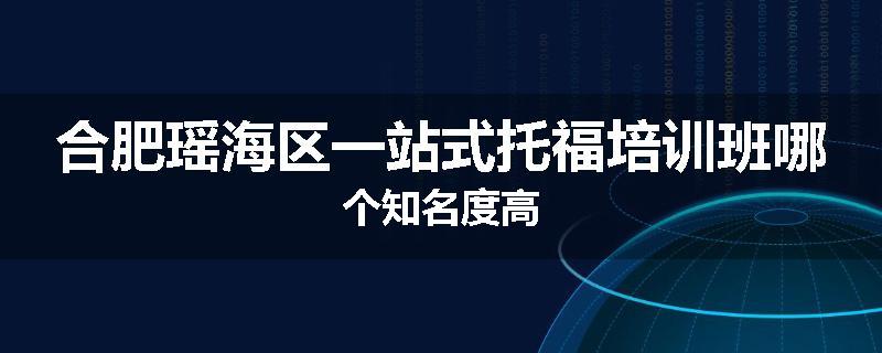 合肥瑶海区一站式托福培训班哪个知名度高
