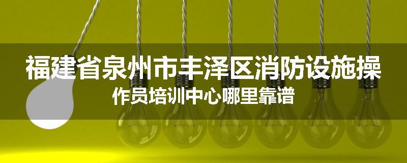 福建省泉州市丰泽区消防设施操作员培训中心哪里靠谱