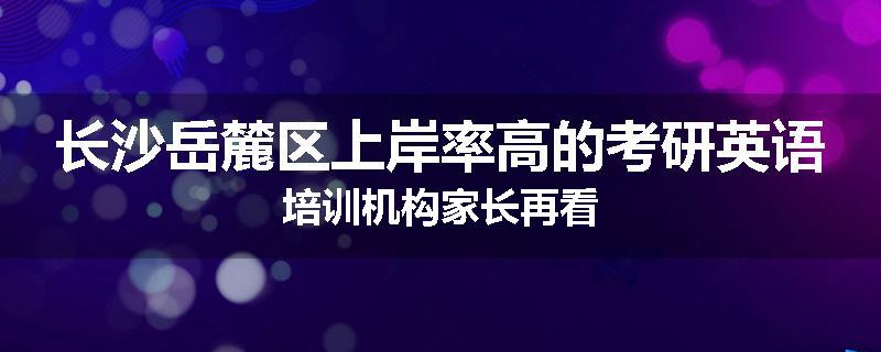 长沙岳麓区上岸率高的考研英语培训机构家长再看