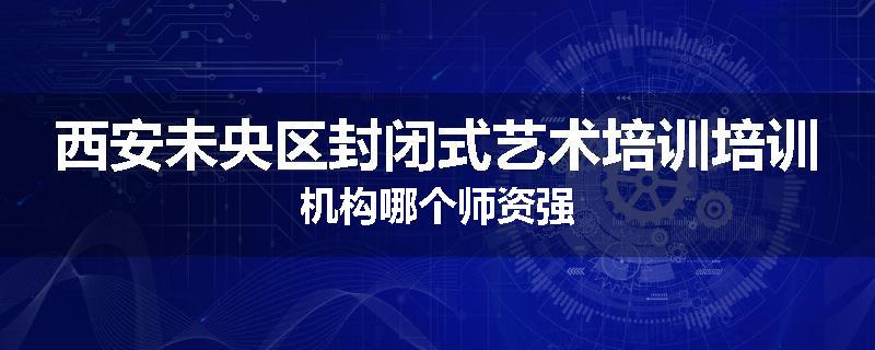 西安未央区封闭式艺术培训培训机构哪个师资强