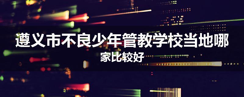 遵义市不良少年管教学校当地哪家比较好